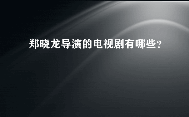 郑晓龙导演的电视剧有哪些？