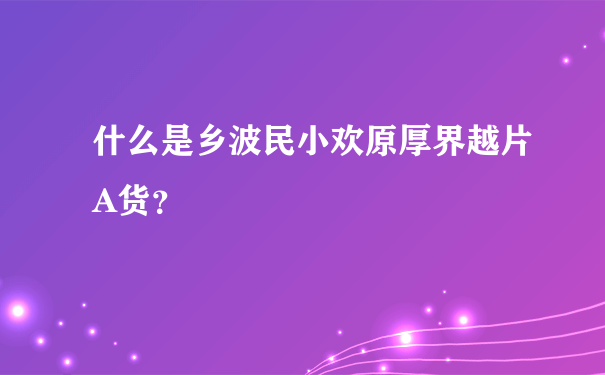 什么是乡波民小欢原厚界越片A货？