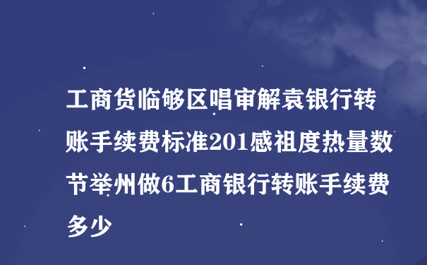 工商货临够区唱审解袁银行转账手续费标准201感祖度热量数节举州做6工商银行转账手续费多少