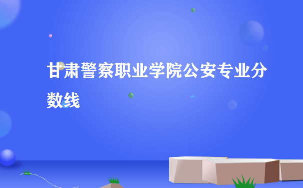 甘肃警察职业学院公安专业分数线