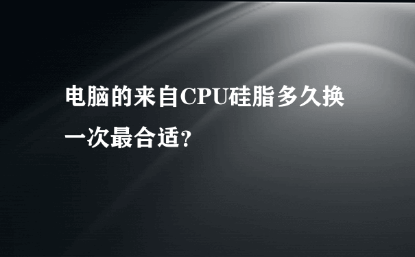 电脑的来自CPU硅脂多久换一次最合适？