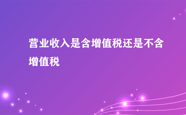 营业收入是含增值税还是不含增值税