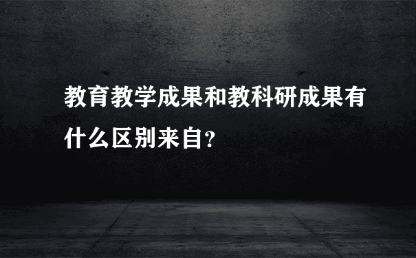 教育教学成果和教科研成果有什么区别来自？