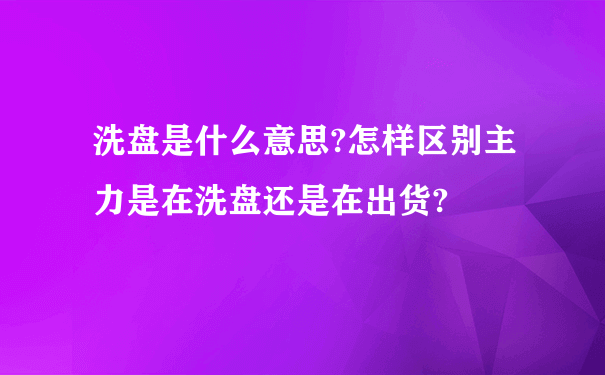 洗盘是什么意思?怎样区别主力是在洗盘还是在出货?