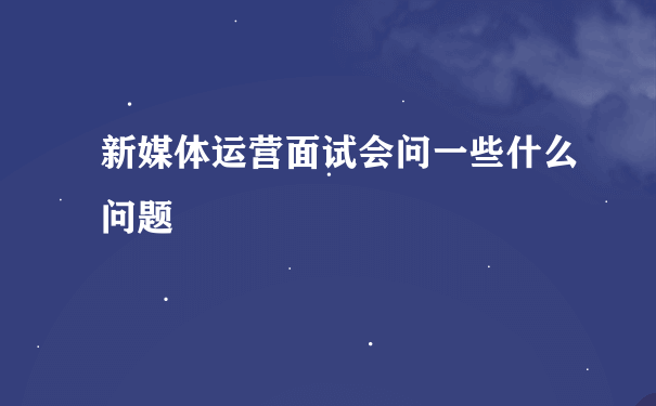 新媒体运营面试会问一些什么问题