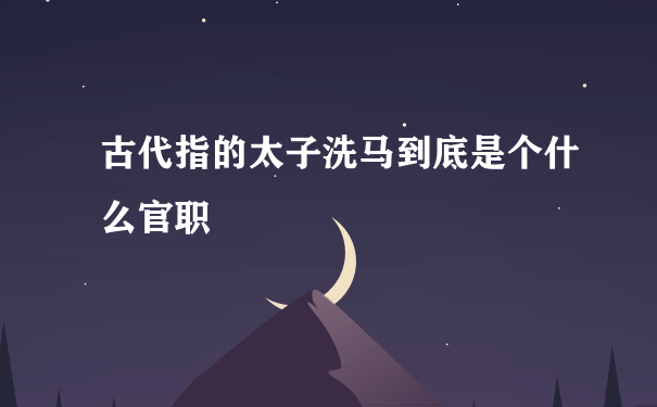 古代指的太子洗马到底是个什么官职