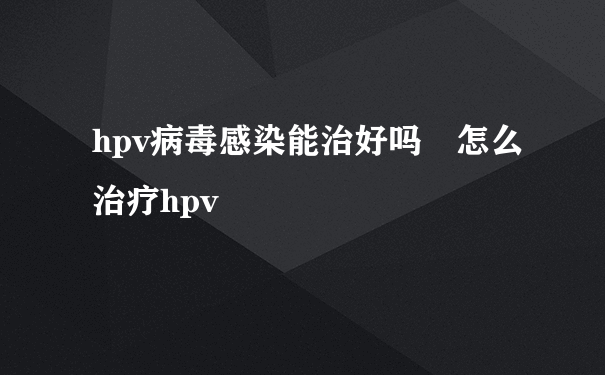 hpv病毒感染能治好吗 怎么治疗hpv