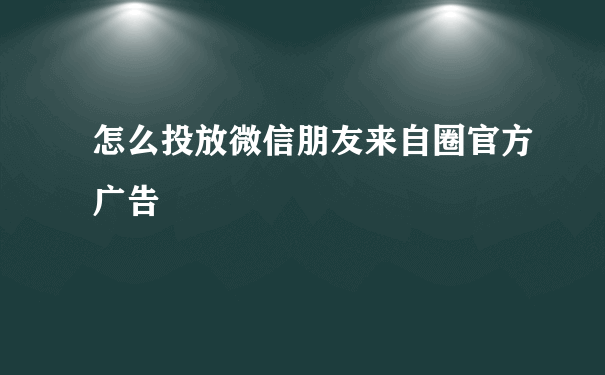 怎么投放微信朋友来自圈官方广告