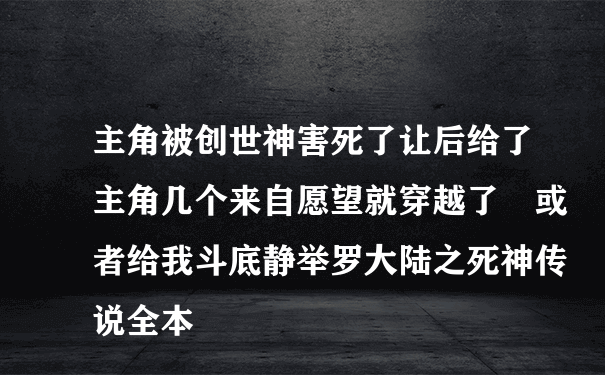 主角被创世神害死了让后给了主角几个来自愿望就穿越了 或者给我斗底静举罗大陆之死神传说全本