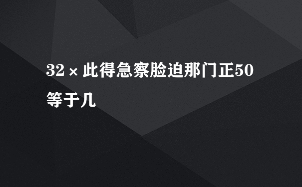 32×此得急察脸迫那门正50等于几