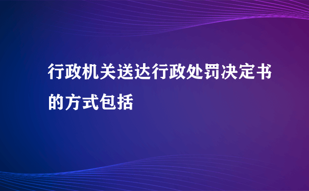 行政机关送达行政处罚决定书的方式包括