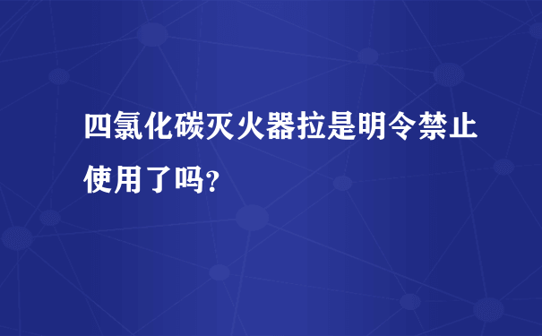 四氯化碳灭火器拉是明令禁止使用了吗？