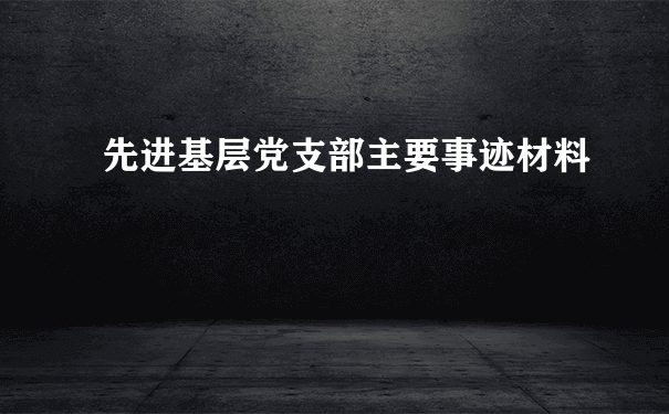 先进基层党支部主要事迹材料