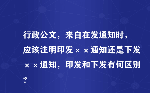 行政公文，来自在发通知时，应该注明印发××通知还是下发××通知，印发和下发有何区别？