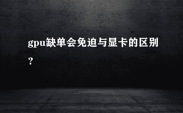 gpu缺单会免迫与显卡的区别？