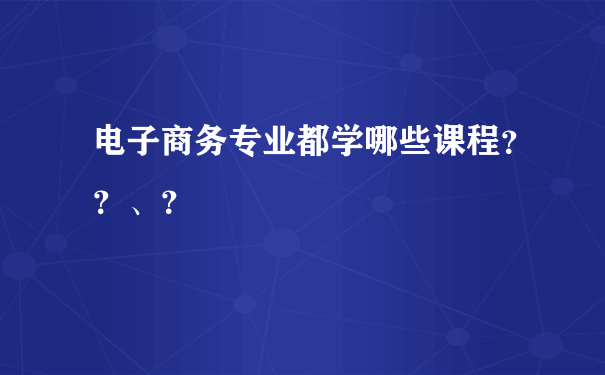 电子商务专业都学哪些课程？？、？