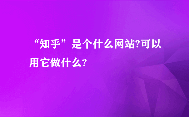 “知乎”是个什么网站?可以用它做什么?