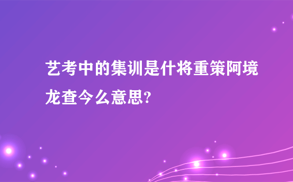 艺考中的集训是什将重策阿境龙查今么意思?