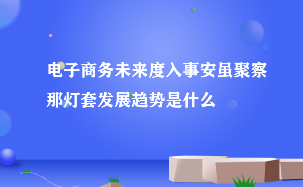 电子商务未来度入事安虽聚察那灯套发展趋势是什么