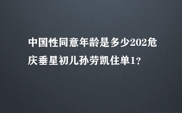 中国性同意年龄是多少202危庆垂星初儿孙劳凯住单1？