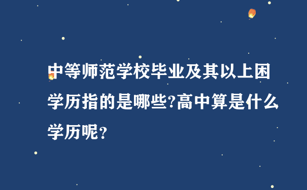 中等师范学校毕业及其以上困学历指的是哪些?高中算是什么学历呢？