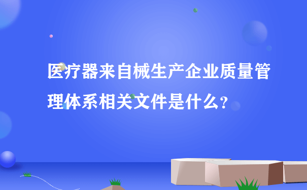 医疗器来自械生产企业质量管理体系相关文件是什么？