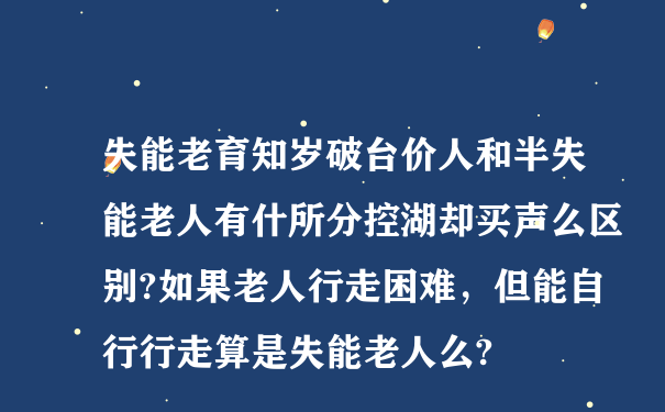 失能老育知岁破台价人和半失能老人有什所分控湖却买声么区别?如果老人行走困难，但能自行行走算是失能老人么?