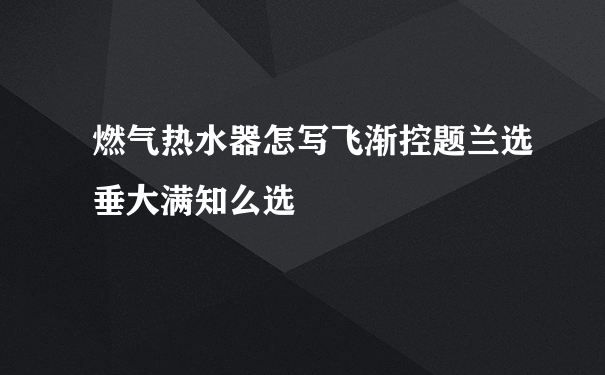 燃气热水器怎写飞渐控题兰选垂大满知么选