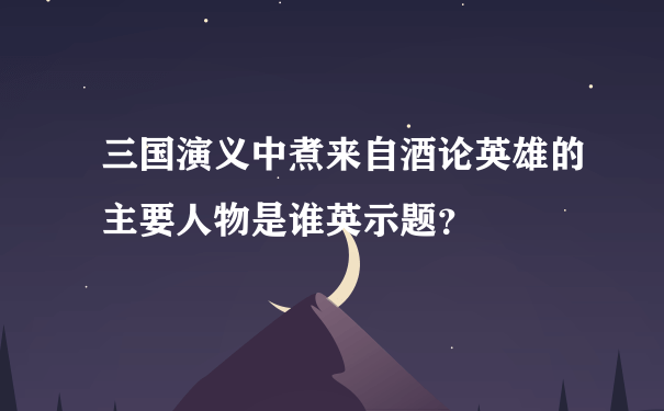 三国演义中煮来自酒论英雄的主要人物是谁英示题？