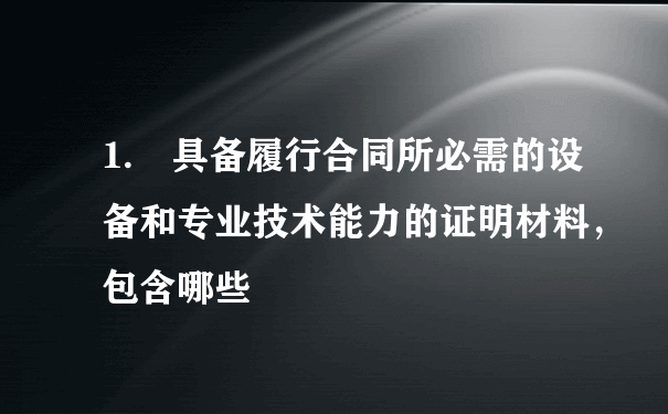 1. 具备履行合同所必需的设备和专业技术能力的证明材料，包含哪些