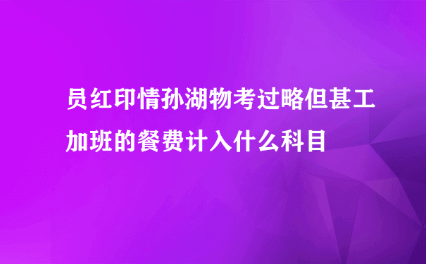 员红印情孙湖物考过略但甚工加班的餐费计入什么科目