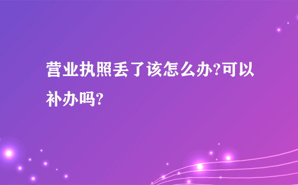 营业执照丢了该怎么办?可以补办吗?