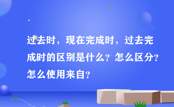 过去时，现在完成时，过去完成时的区别是什么？怎么区分？怎么使用来自？