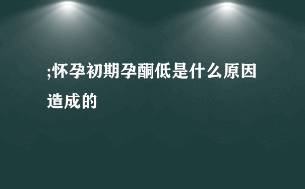 ;怀孕初期孕酮低是什么原因造成的