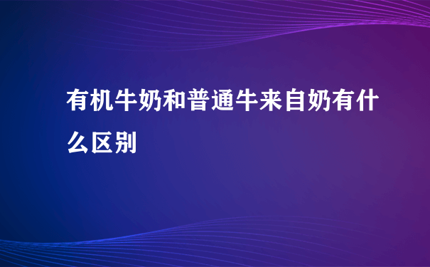 有机牛奶和普通牛来自奶有什么区别