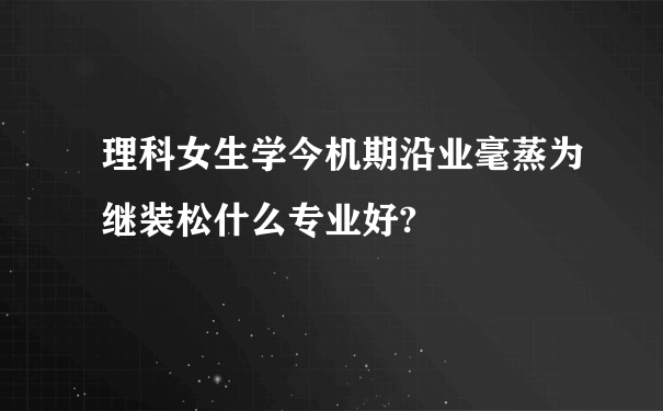 理科女生学今机期沿业毫蒸为继装松什么专业好?