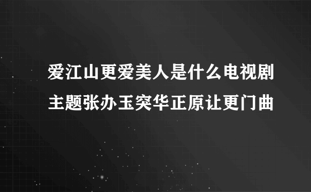 爱江山更爱美人是什么电视剧主题张办玉突华正原让更门曲