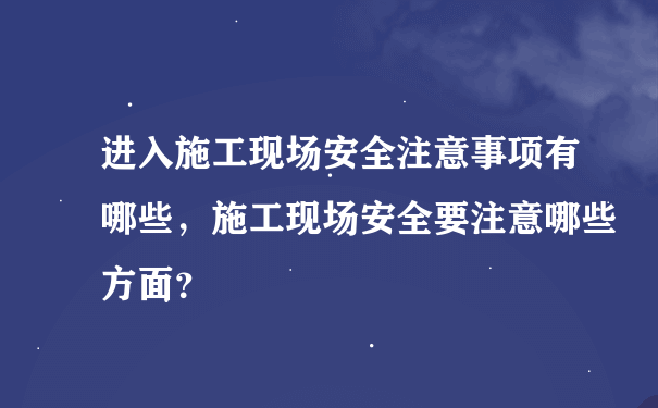 进入施工现场安全注意事项有哪些，施工现场安全要注意哪些方面？