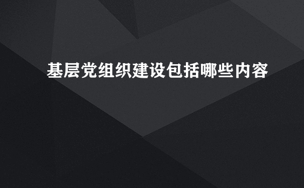 基层党组织建设包括哪些内容