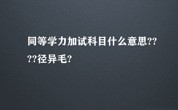 同等学力加试科目什么意思????径异毛?