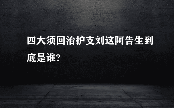 四大须回治护支刘这阿告生到底是谁?