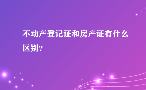 不动产登记证和房产证有什么区别？