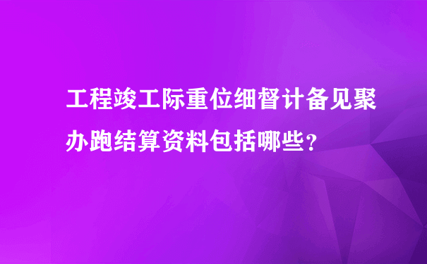 工程竣工际重位细督计备见聚办跑结算资料包括哪些？