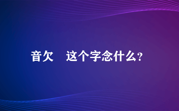 音欠 这个字念什么？