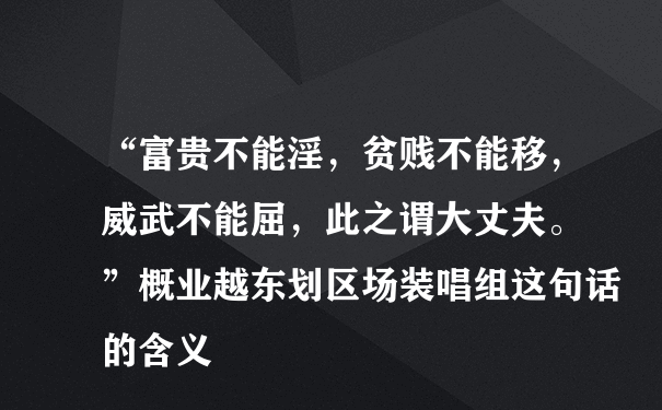 “富贵不能淫，贫贱不能移，威武不能屈，此之谓大丈夫。 ”概业越东划区场装唱组这句话的含义