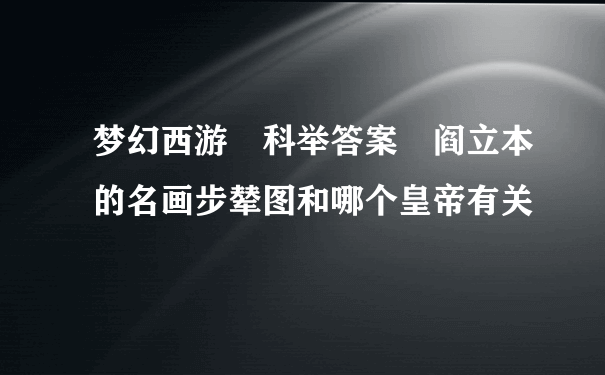 梦幻西游 科举答案 阎立本的名画步辇图和哪个皇帝有关