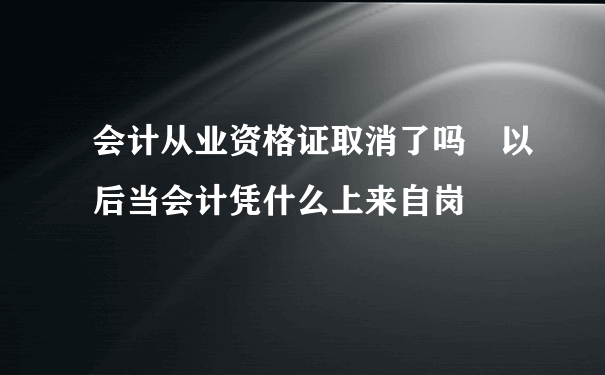 会计从业资格证取消了吗 以后当会计凭什么上来自岗