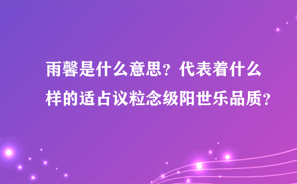 雨馨是什么意思？代表着什么样的适占议粒念级阳世乐品质？