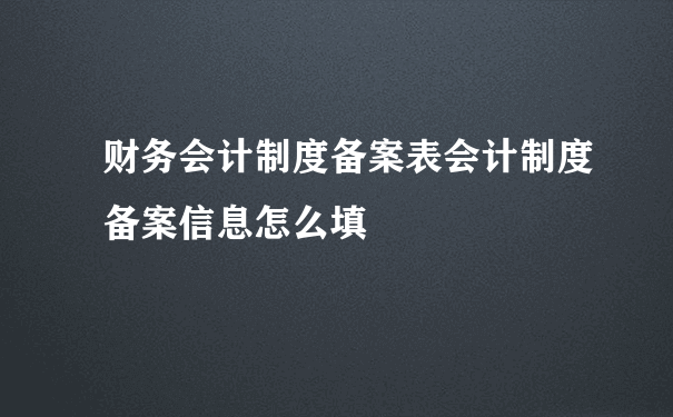 财务会计制度备案表会计制度备案信息怎么填