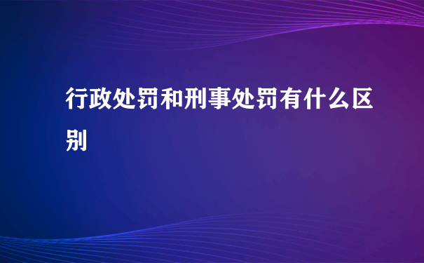 行政处罚和刑事处罚有什么区别